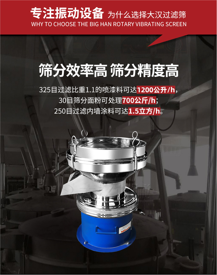 大漢過濾篩篩分效率高,精度高;325目過濾比重1:1的噴油漆可達1200公升/時;30目篩粉面粉可處理700公斤/時;250目過濾內墻涂料可達1.5立方/h;過濾篩廠家直銷價格便宜。過濾篩適用物料：粘液粉末都可以使用具體產品如下：奶制品，油漆，泥漿，淀粉，果汁等。